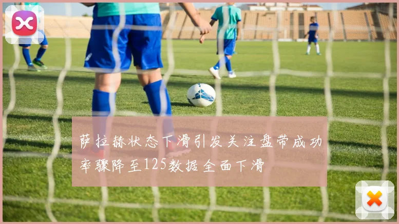 萨拉赫状态下滑引发关注盘带成功率骤降至125数据全面下滑