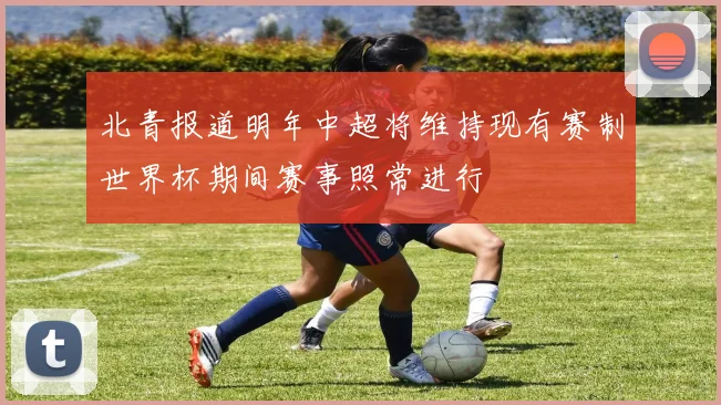 北青报道明年中超将维持现有赛制世界杯期间赛事照常进行