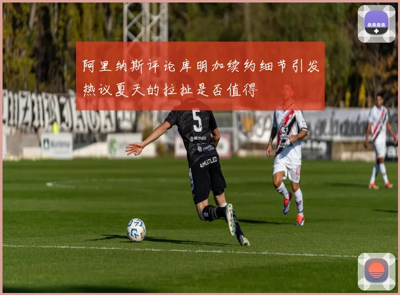 阿里纳斯评论库明加续约细节引发热议夏天的拉扯是否值得