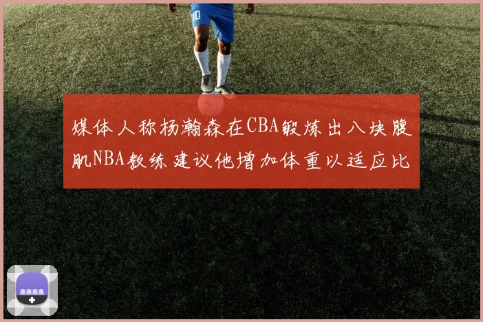 媒体人称杨瀚森在CBA锻炼出八块腹肌NBA教练建议他增加体重以适应比赛