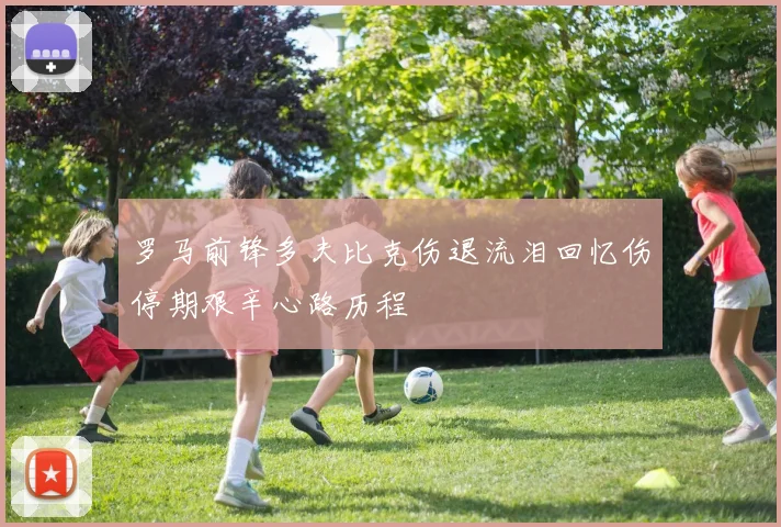 罗马前锋多夫比克伤退流泪回忆伤停期艰辛心路历程