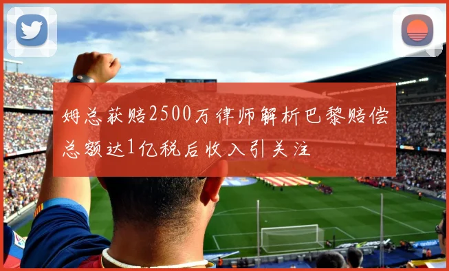 姆总获赔2500万律师解析巴黎赔偿总额达1亿税后收入引关注