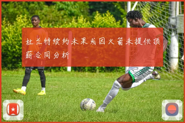 杜兰特续约未果或因火箭未提供顶薪合同分析