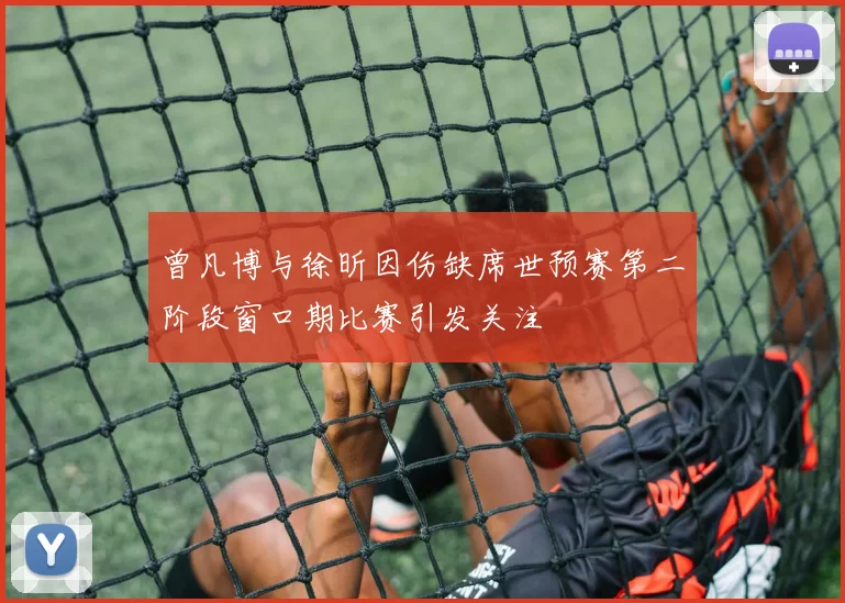 曾凡博与徐昕因伤缺席世预赛第二阶段窗口期比赛引发关注