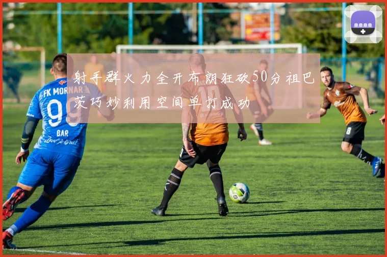 射手群火力全开布朗狂砍50分祖巴茨巧妙利用空间单打成功