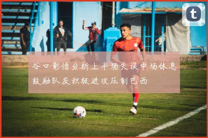 谷口彰悟分析上半场失误中场休息鼓励队友积极进攻压制巴西