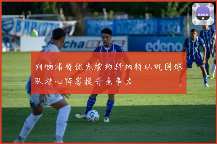 利物浦将优先续约科纳特以巩固球队核心阵容提升竞争力