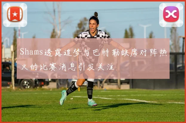 Shams透露追梦与巴特勒缺席对阵热火的比赛消息引发关注