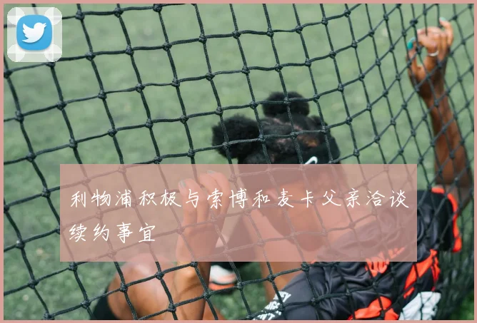 利物浦积极与索博和麦卡父亲洽谈续约事宜