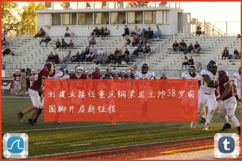 刘建业接任重庆铜梁龙主帅38岁前国脚开启新征程