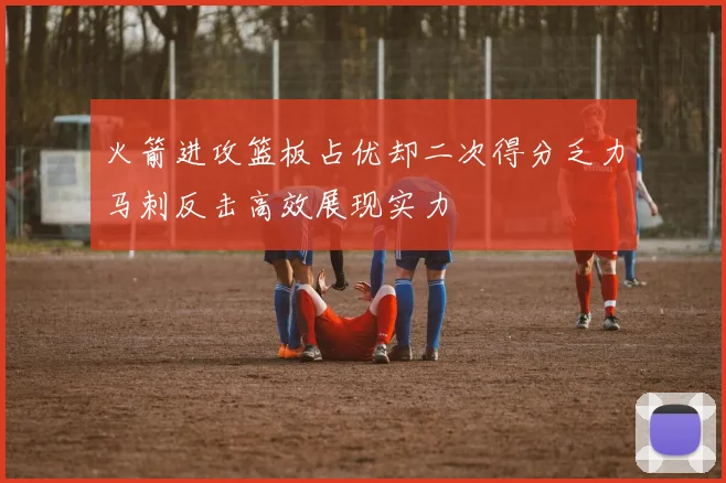 火箭进攻篮板占优却二次得分乏力马刺反击高效展现实力