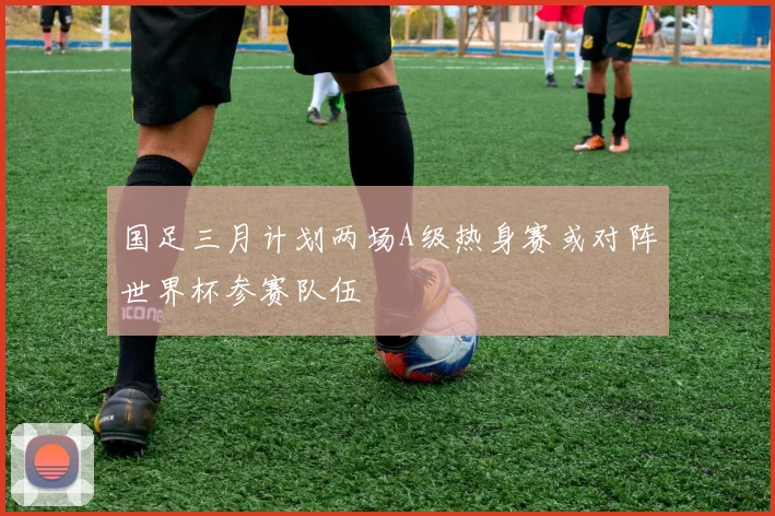 国足三月计划两场A级热身赛或对阵世界杯参赛队伍