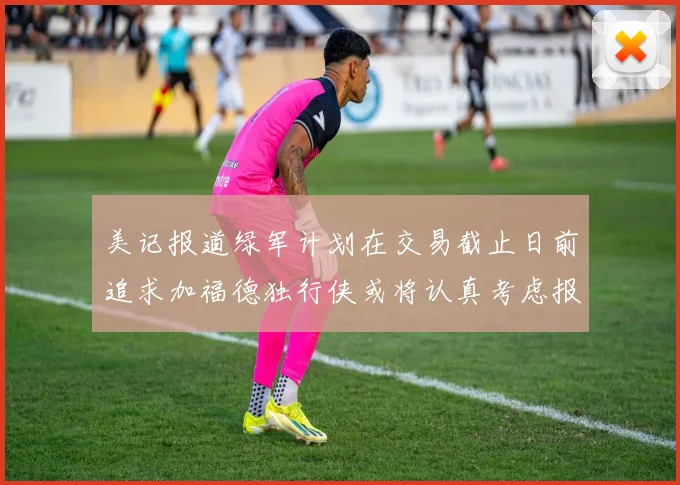 美记报道绿军计划在交易截止日前追求加福德独行侠或将认真考虑报价