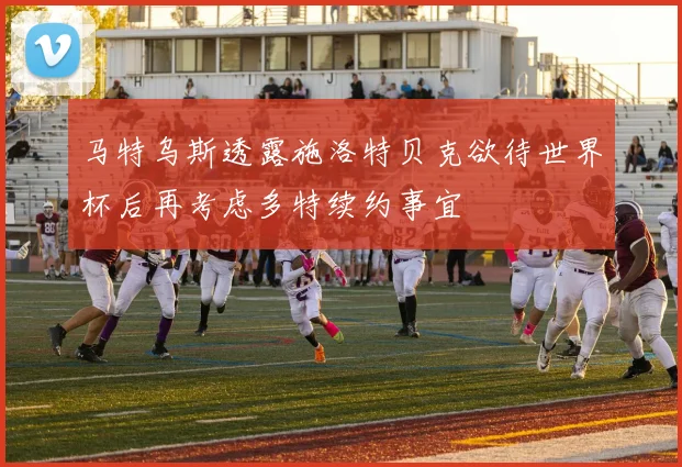 马特乌斯透露施洛特贝克欲待世界杯后再考虑多特续约事宜