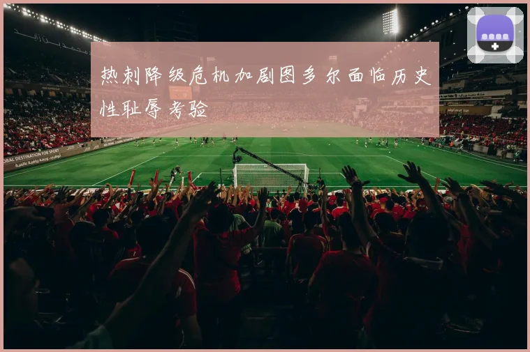热刺降级危机加剧图多尔面临历史性耻辱考验