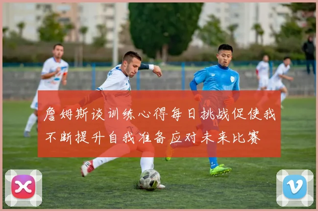 詹姆斯谈训练心得每日挑战促使我不断提升自我准备应对未来比赛