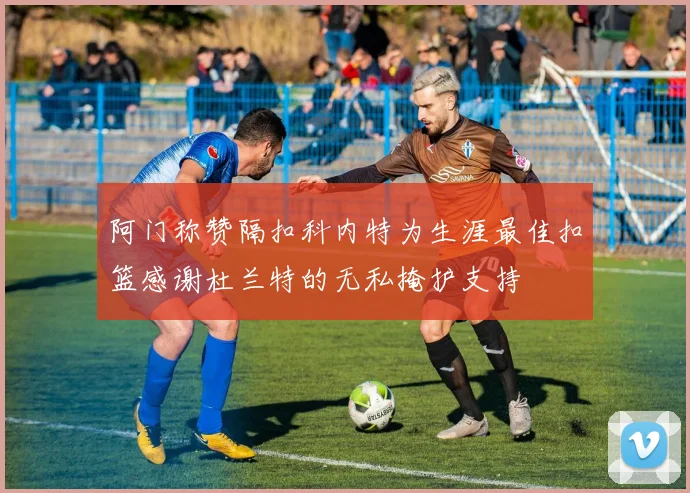 阿门称赞隔扣科内特为生涯最佳扣篮感谢杜兰特的无私掩护支持