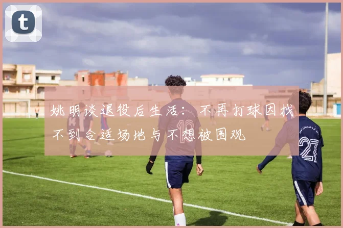 姚明谈退役后生活：不再打球因找不到合适场地与不想被围观