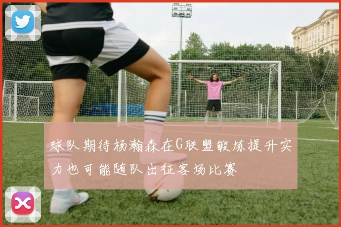 球队期待杨瀚森在G联盟锻炼提升实力也可能随队出征客场比赛