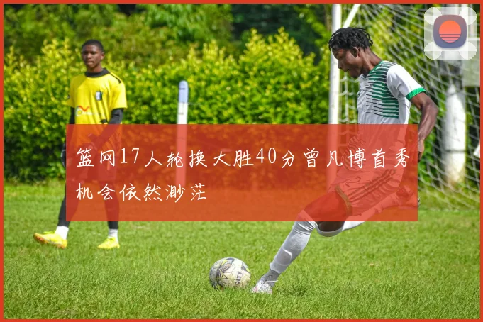 篮网17人轮换大胜40分曾凡博首秀机会依然渺茫