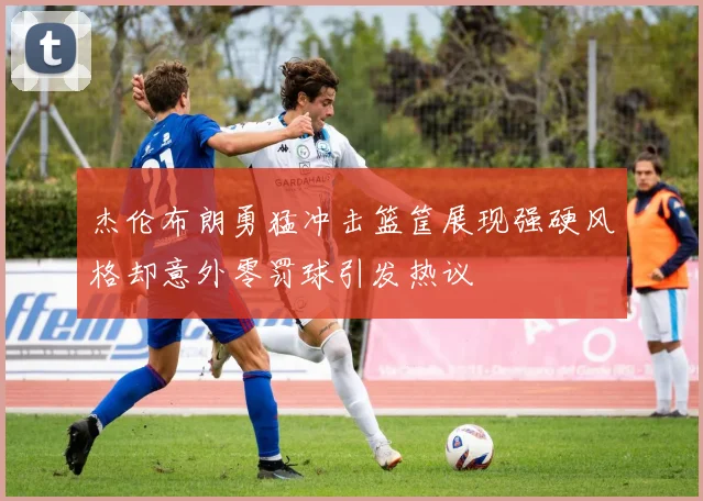 杰伦布朗勇猛冲击篮筐展现强硬风格却意外零罚球引发热议