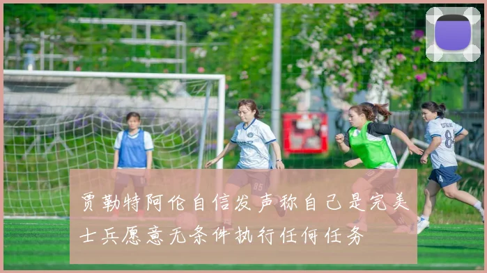 贾勒特阿伦自信发声称自己是完美士兵愿意无条件执行任何任务