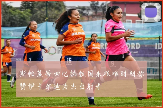 斯帕莱蒂回忆执教国米艰难时刻称赞伊卡尔迪为杰出射手