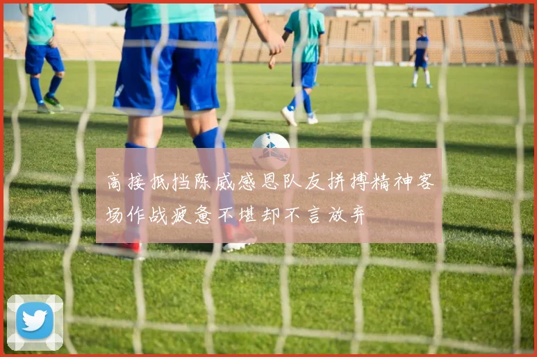 高接抵挡陈威感恩队友拼搏精神客场作战疲惫不堪却不言放弃