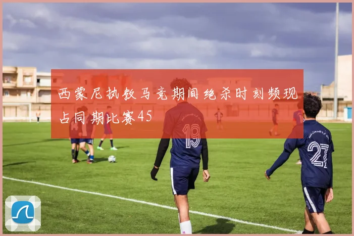 西蒙尼执教马竞期间绝杀时刻频现占同期比赛45