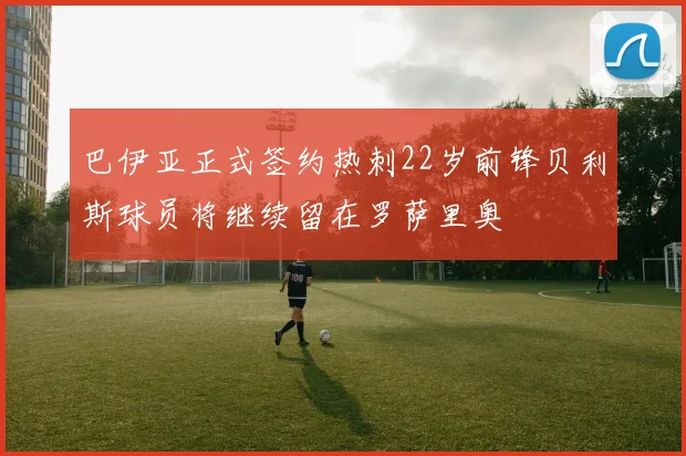 巴伊亚正式签约热刺22岁前锋贝利斯球员将继续留在罗萨里奥