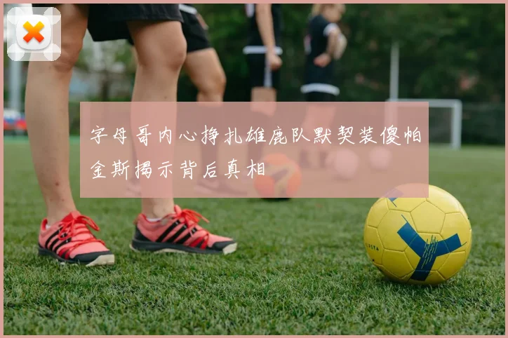 字母哥内心挣扎雄鹿队默契装傻帕金斯揭示背后真相