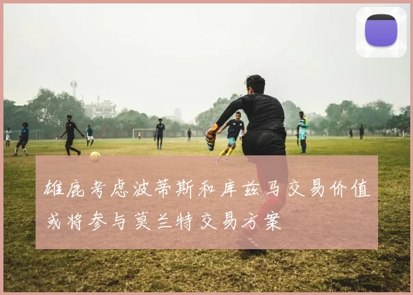 雄鹿考虑波蒂斯和库兹马交易价值或将参与莫兰特交易方案