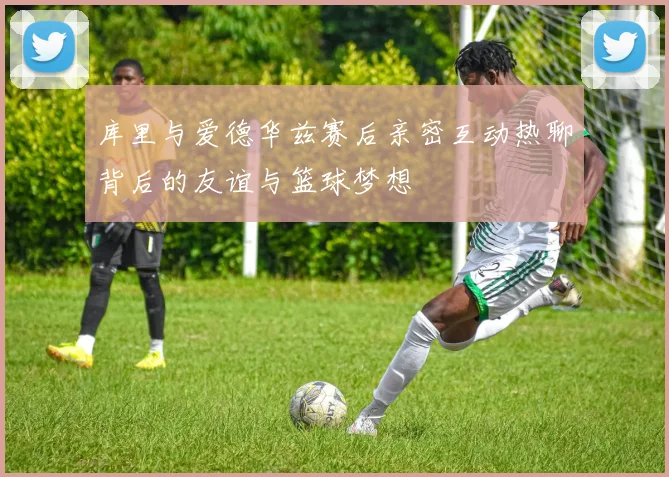 库里与爱德华兹赛后亲密互动热聊背后的友谊与篮球梦想