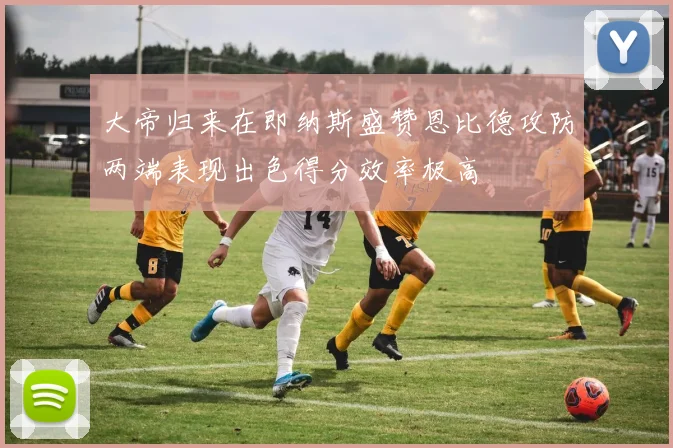 大帝归来在即纳斯盛赞恩比德攻防两端表现出色得分效率极高