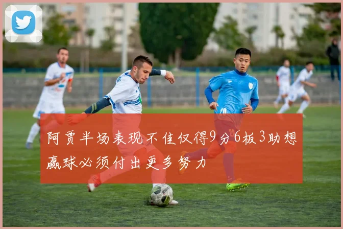 阿贾半场表现不佳仅得9分6板3助想赢球必须付出更多努力