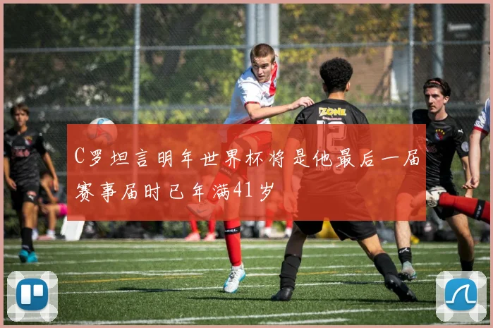 C罗坦言明年世界杯将是他最后一届赛事届时已年满41岁