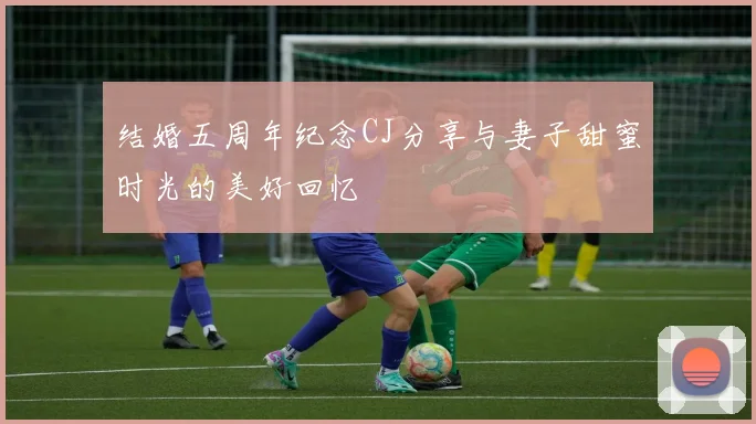 结婚五周年纪念CJ分享与妻子甜蜜时光的美好回忆