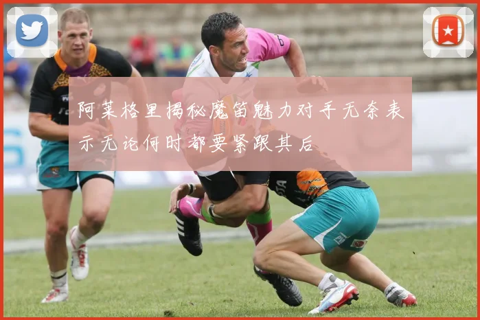 阿莱格里揭秘魔笛魅力对手无奈表示无论何时都要紧跟其后