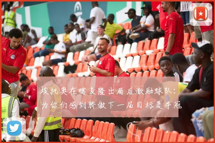 埃托奥在喀麦隆出局后激励球队：为你们感到骄傲下一届目标是夺冠
