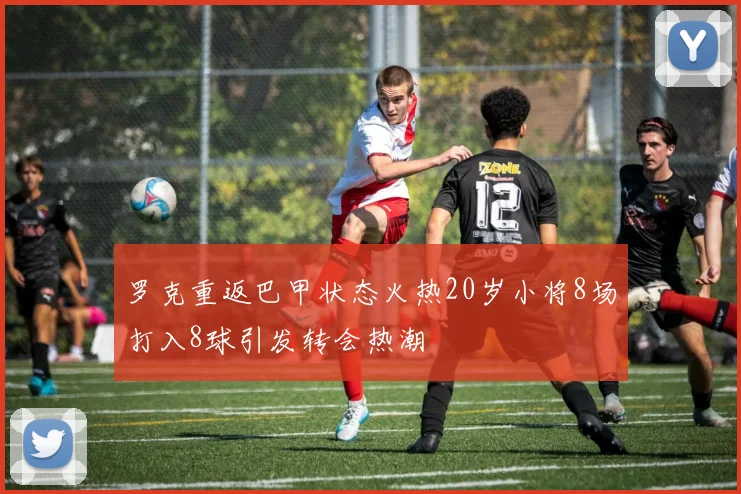 罗克重返巴甲状态火热20岁小将8场打入8球引发转会热潮