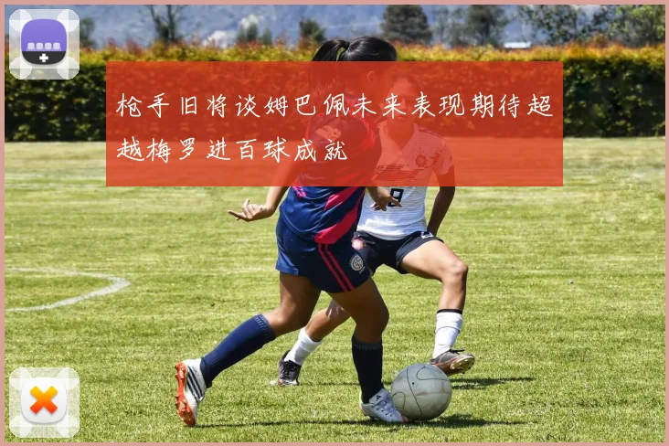 枪手旧将谈姆巴佩未来表现期待超越梅罗进百球成就