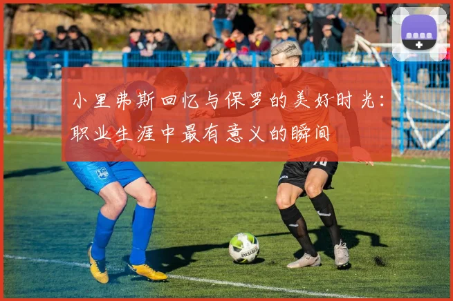 小里弗斯回忆与保罗的美好时光：职业生涯中最有意义的瞬间