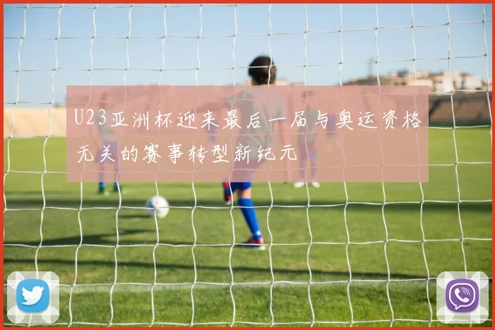 U23亚洲杯迎来最后一届与奥运资格无关的赛事转型新纪元
