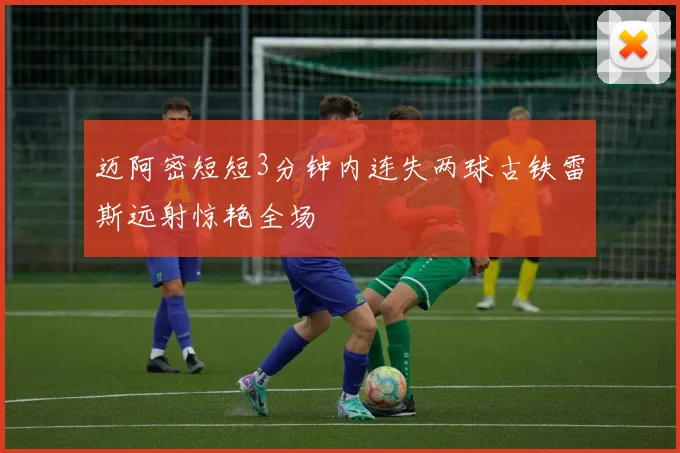 迈阿密短短3分钟内连失两球古铁雷斯远射惊艳全场