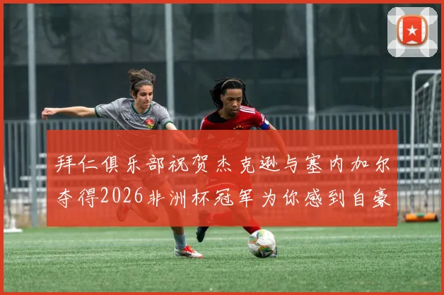 拜仁俱乐部祝贺杰克逊与塞内加尔夺得2026非洲杯冠军为你感到自豪