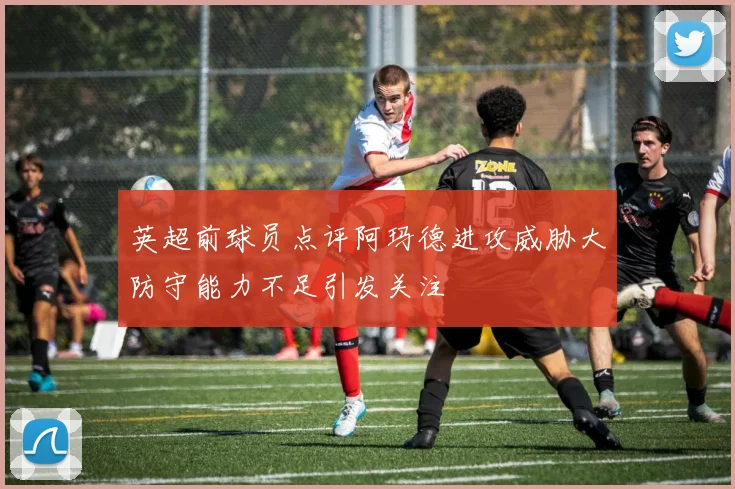 英超前球员点评阿玛德进攻威胁大防守能力不足引发关注