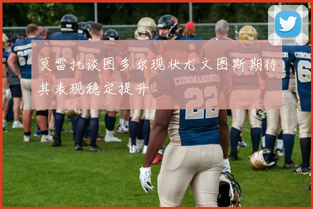 莫雷托谈图多尔现状尤文图斯期待其表现稳定提升