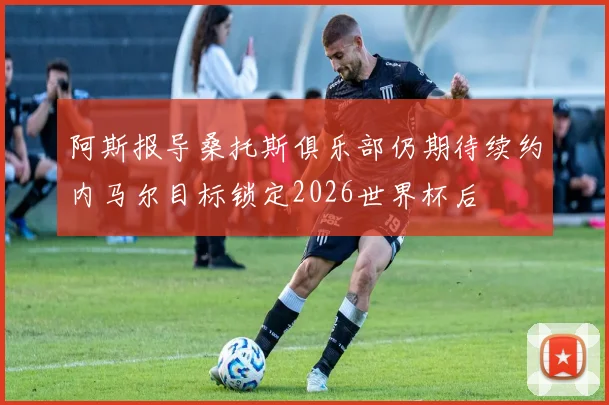 阿斯报导桑托斯俱乐部仍期待续约内马尔目标锁定2026世界杯后